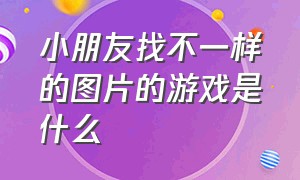 小朋友找不一样的图片的游戏是什么