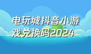 电玩城抖音小游戏兑换码2024