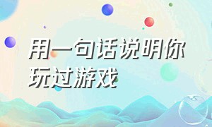 用一句话说明你玩过游戏