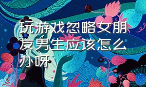 玩游戏忽略女朋友男生应该怎么办呀