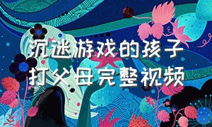 沉迷游戏的孩子打父母完整视频