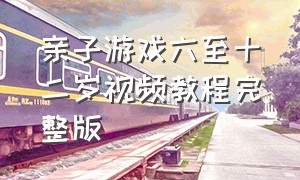 亲子游戏六至十二岁视频教程完整版