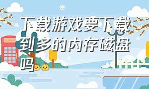 下载游戏要下载到多的内存磁盘吗