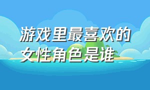 游戏里最喜欢的女性角色是谁