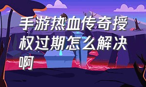 手游热血传奇授权过期怎么解决啊