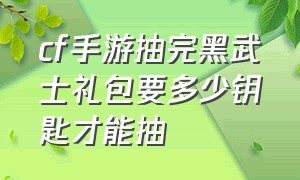 cf手游抽完黑武士礼包要多少钥匙才能抽