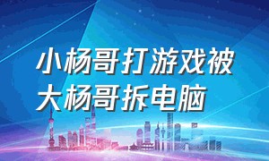 小杨哥打游戏被大杨哥拆电脑