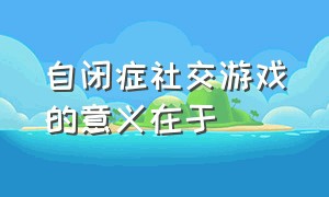 自闭症社交游戏的意义在于