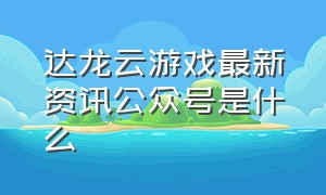 达龙云游戏最新资讯公众号是什么