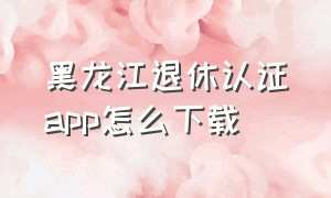 黑龙江退休认证app怎么下载