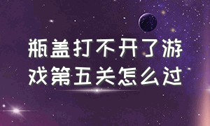 瓶盖打不开了游戏第五关怎么过