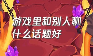 游戏里和别人聊什么话题好