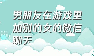 男朋友在游戏里加别的女的微信聊天