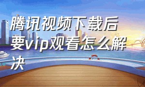 腾讯视频下载后要vip观看怎么解决