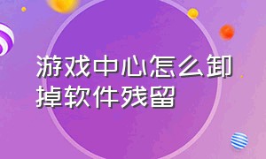 游戏中心怎么卸掉软件残留