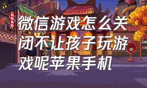 微信游戏怎么关闭不让孩子玩游戏呢苹果手机