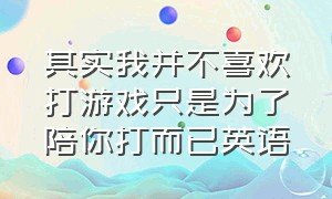 其实我并不喜欢打游戏只是为了陪你打而已英语