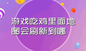 游戏吃鸡里面地图会刷新到哪