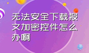 无法安全下载报文加密控件怎么办啊