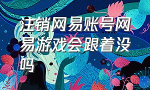 注销网易账号网易游戏会跟着没吗