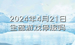 2024年4月21日全部游戏停服吗