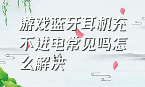 游戏蓝牙耳机充不进电常见吗怎么解决