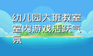 幼儿园大班教室室内游戏活跃气氛