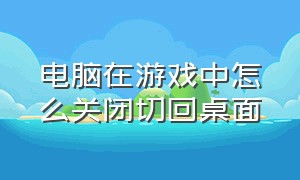 电脑在游戏中怎么关闭切回桌面