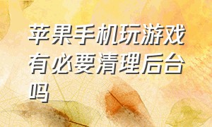 苹果手机玩游戏有必要清理后台吗