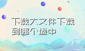 下载大文件下载到哪个盘中