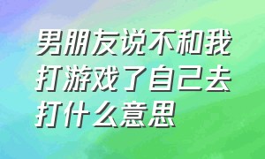 男朋友说不和我打游戏了自己去打什么意思