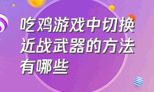 吃鸡游戏中切换近战武器的方法有哪些