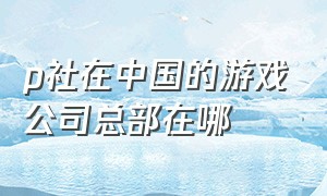 p社在中国的游戏公司总部在哪