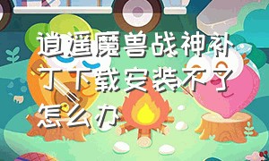 逍遥魔兽战神补丁下载安装不了怎么办