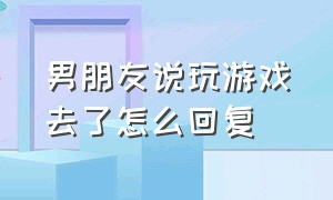 男朋友说玩游戏去了怎么回复