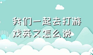 我们一起去打游戏英文怎么说