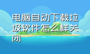 电脑自动下载垃圾软件怎么样关闭