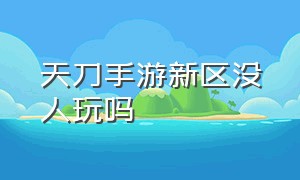 天刀手游新区没人玩吗