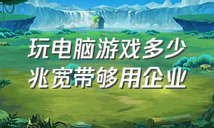 玩电脑游戏多少兆宽带够用企业