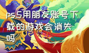 ps5用朋友账号下载的游戏会消失吗