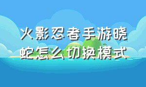 火影忍者手游晓蛇怎么切换模式