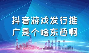 抖音游戏发行推广是个啥东西啊