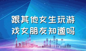 跟其他女生玩游戏女朋友知道吗