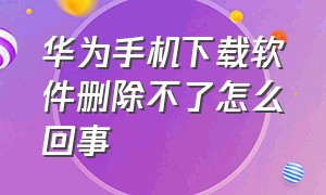 华为手机下载软件删除不了怎么回事