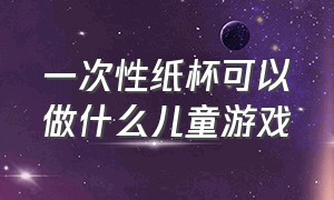 一次性纸杯可以做什么儿童游戏