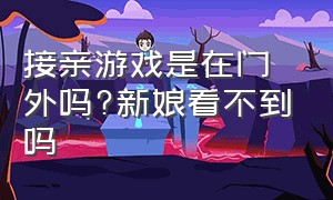 接亲游戏是在门外吗?新娘看不到吗