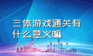 三体游戏通关有什么意义嘛