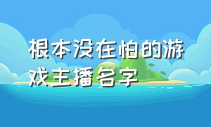 根本没在怕的游戏主播名字