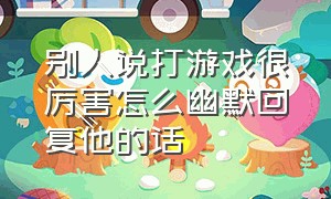 别人说打游戏很厉害怎么幽默回复他的话