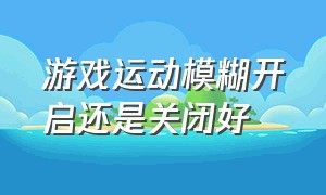 游戏运动模糊开启还是关闭好